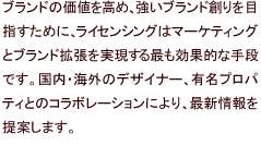 ブランドの価値を高め、強いブランド創りを目指すために、ライセンシングはマーケティングとブランド拡張を実現する最も効果的な手段です。国内・海外のデザイナー、有名プロパティとのコラボレーションにより、最新情報を提案します。