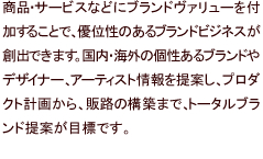 商品・サービスなどにブランドヴァリューを付加することで、優位性のあるブランドビジネスが創出できます。国内・海外の個性あるブランドやデザイナー、アーティスト情報を提案し、プロダクト計画から、販路の構築まで、トータルブランド提案が目標です。